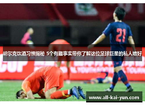 胡尔克饮酒习惯揭秘 5个有趣事实带你了解这位足球巨星的私人嗜好