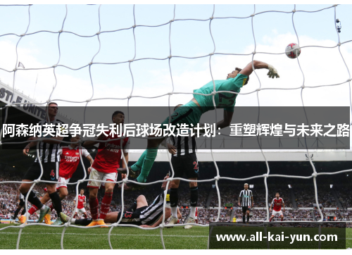阿森纳英超争冠失利后球场改造计划:重塑辉煌与未来之路 阿森纳英超争冠失利后球场改造计划:重塑辉煌与未来之路